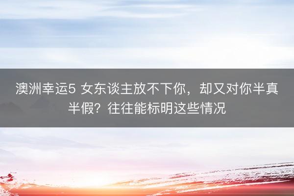 澳洲幸運5 女東談主放不下你,卻又對你半真半假?往往能標明這些情況