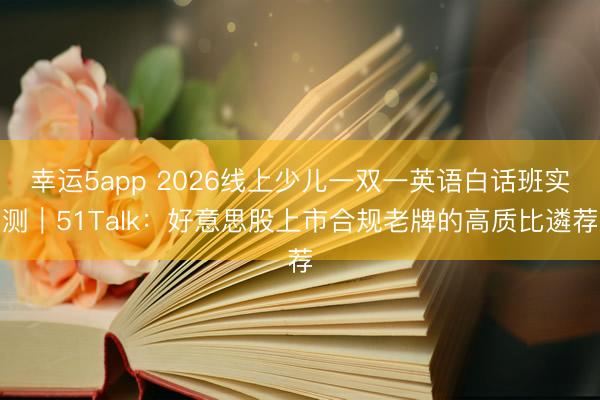 幸運5app 2026線上少兒一雙一英語白話班實測｜51Talk：好意思股上市合規老牌的高質比遴薦