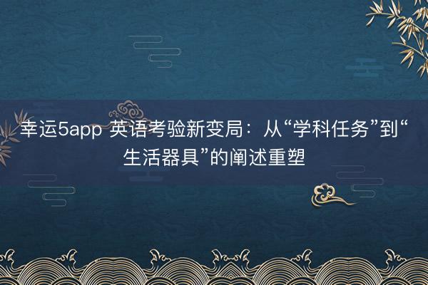 幸運5app 英語考驗新變局：從“學(xué)科任務(wù)”到“生活器具”的闡述重塑