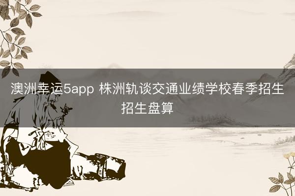 澳洲幸運5app 株洲軌談交通業(yè)績學(xué)校春季招生招生盤算