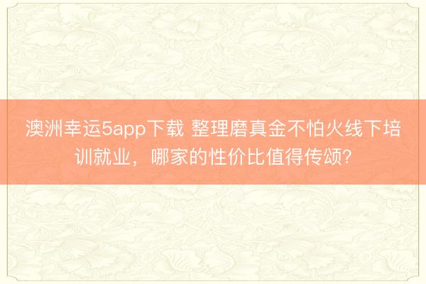 澳洲幸運(yùn)5app下載 整理磨真金不怕火線下培訓(xùn)就業(yè)，哪家的性價比值得傳頌？