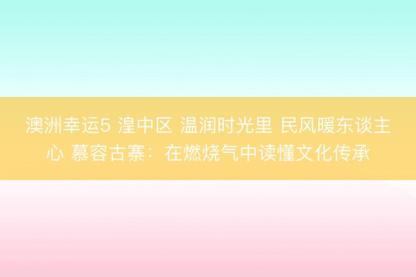 澳洲幸運5 湟中區 溫潤時光里 民風暖東談主心 慕容古寨：在燃燒氣中讀懂文化傳承