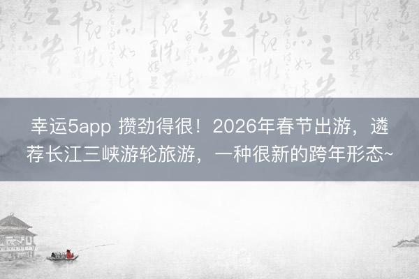 幸運5app 攢勁得很！2026年春節出游，遴薦長江三峽游輪旅游，一種很新的跨年形態~