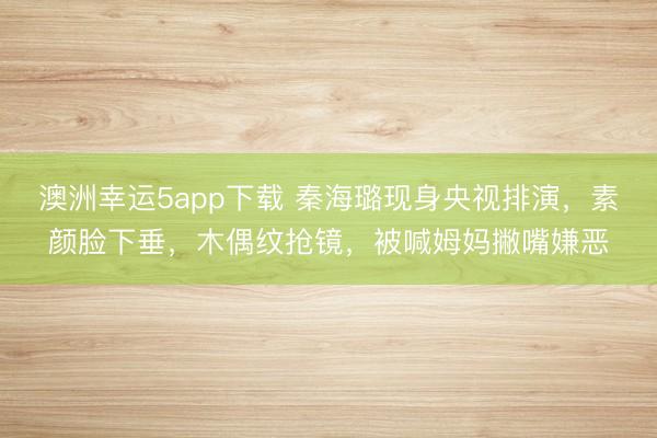 澳洲幸運5app下載 秦海璐現身央視排演，素顏臉下垂，木偶紋搶鏡，被喊姆媽撇嘴嫌惡