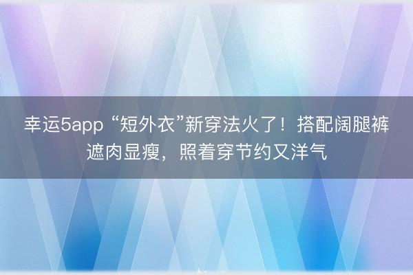 幸運5app “短外衣”新穿法火了！搭配闊腿褲遮肉顯瘦，照著穿節(jié)約又洋氣