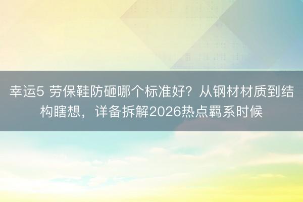 幸運(yùn)5 勞保鞋防砸哪個(gè)標(biāo)準(zhǔn)好？從鋼材材質(zhì)到結(jié)構(gòu)瞎想，詳備拆解2026熱點(diǎn)羈系時(shí)候