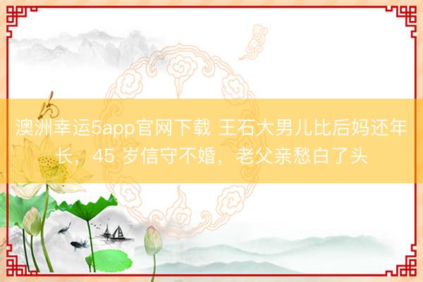 澳洲幸運5app官網(wǎng)下載 王石大男兒比后媽還年長，45 歲信守不婚，老父親愁白了頭