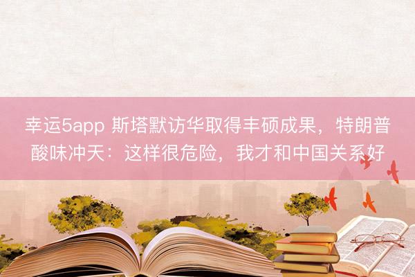 幸運(yùn)5app 斯塔默訪華取得豐碩成果，特朗普酸味沖天：這樣很危險(xiǎn)，我才和中國關(guān)系好