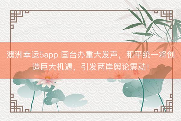 澳洲幸運5app 國臺辦重大發聲，和平統一將創造巨大機遇，引發兩岸輿論震動！