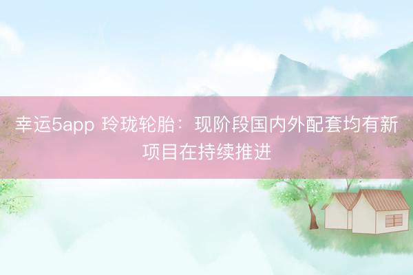 幸運5app 玲瓏輪胎：現階段國內外配套均有新項目在持續推進