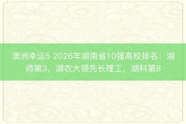 澳洲幸運5 2026年湖南省10強高校排名：湖師第3，湖農大領先長理工，湖科第8