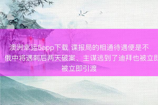 澳洲幸運(yùn)5app下載 諜報局的相通待遇便是不一樣！俄中將遇刺后兩天破案、主謀逃到了迪拜也被立即引渡