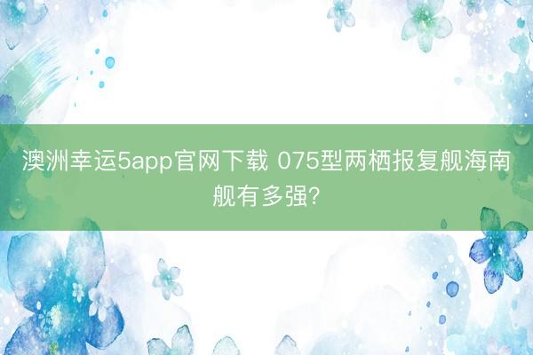 澳洲幸運5app官網(wǎng)下載 075型兩棲報復(fù)艦海南艦有多強？
