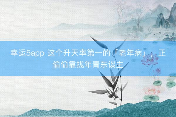 幸運(yùn)5app 這個(gè)升天率第一的「老年病」，正偷偷靠攏年青東談主