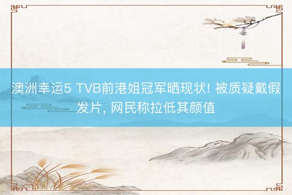 澳洲幸運5 TVB前港姐冠軍曬現狀! 被質疑戴假發片， 網民稱拉低其顏值