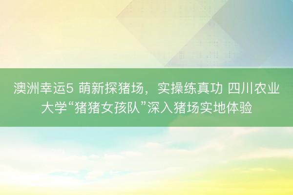 澳洲幸運(yùn)5 萌新探豬場(chǎng)，實(shí)操練真功 四川農(nóng)業(yè)大學(xué)“豬豬女孩隊(duì)”深入豬場(chǎng)實(shí)地體驗(yàn)